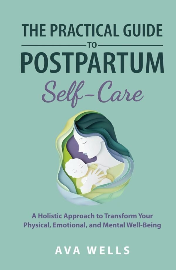 The Practical Guide to Postpartum Self-Care: A Holistic Approach to Transform Your Physical, Emotional, and Mental Well-Being